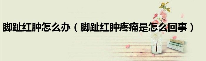 腳趾紅腫怎么辦（腳趾紅腫疼痛是怎么回事）