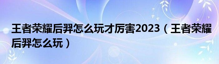 王者榮耀后羿怎么玩才厲害2023（王者榮耀后羿怎么玩）