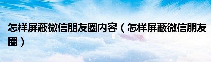 怎樣屏蔽微信朋友圈內(nèi)容（怎樣屏蔽微信朋友圈）