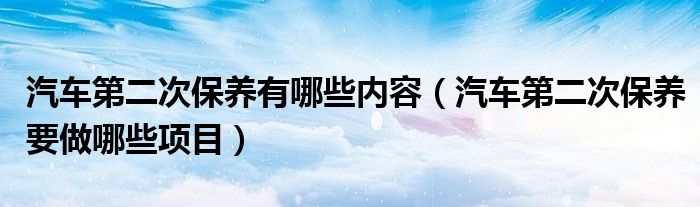 汽車第二次保養(yǎng)有哪些內(nèi)容（汽車第二次保養(yǎng)要做哪些項(xiàng)目）
