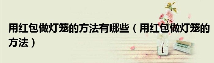 用紅包做燈籠的方法有哪些（用紅包做燈籠的方法）