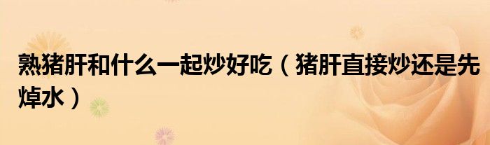 熟豬肝和什么一起炒好吃（豬肝直接炒還是先焯水）
