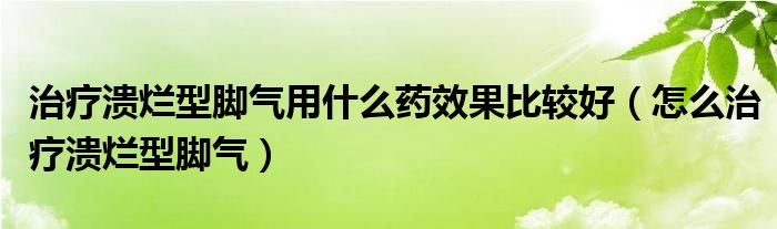 治療潰爛型腳氣用什么藥效果比較好（怎么治療潰爛型腳氣）
