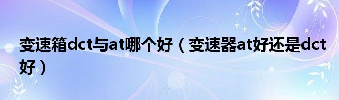 變速箱dct與at哪個好（變速器at好還是dct好）