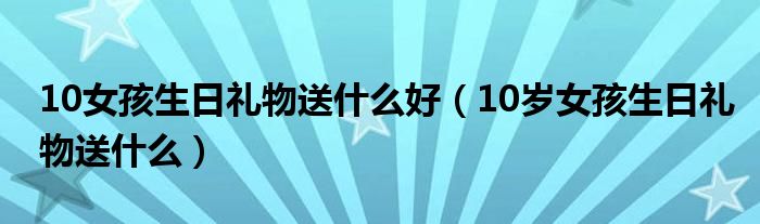 10女孩生日禮物送什么好（10歲女孩生日禮物送什么）