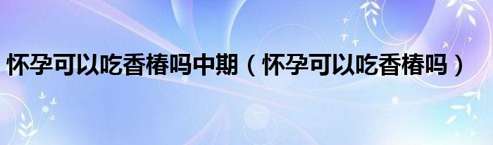 懷孕可以吃香椿嗎中期（懷孕可以吃香椿嗎）