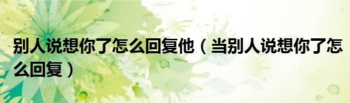 別人說想你了怎么回復(fù)他（當(dāng)別人說想你了怎么回復(fù)）