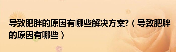 導(dǎo)致肥胖的原因有哪些解決方案?（導(dǎo)致肥胖的原因有哪些）