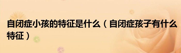 自閉癥小孩的特征是什么（自閉癥孩子有什么特征）
