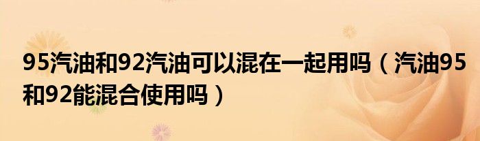 95汽油和92汽油可以混在一起用嗎（汽油95和92能混合使用嗎）