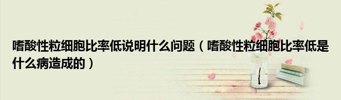 嗜酸性粒細胞比率低說明什么問題（嗜酸性粒細胞比率低是什么病造成的）