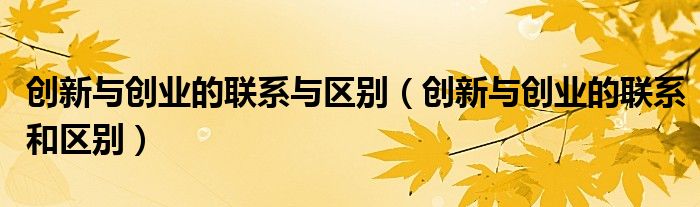 創(chuàng)新與創(chuàng)業(yè)的聯(lián)系與區(qū)別（創(chuàng)新與創(chuàng)業(yè)的聯(lián)系和區(qū)別）