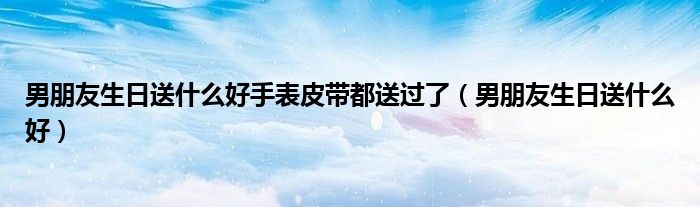 男朋友生日送什么好手表皮帶都送過了（男朋友生日送什么好）