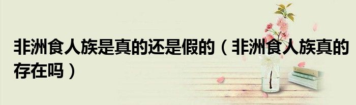 非洲食人族是真的還是假的（非洲食人族真的存在嗎）