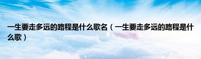 一生要走多遠(yuǎn)的路程是什么歌名（一生要走多遠(yuǎn)的路程是什么歌）