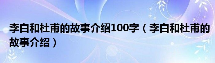 李白和杜甫的故事介紹100字（李白和杜甫的故事介紹）