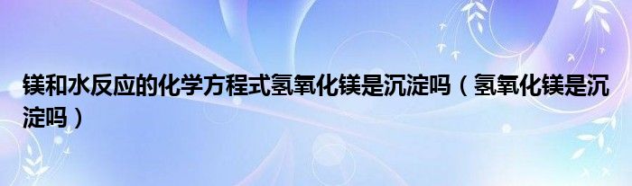 鎂和水反應(yīng)的化學(xué)方程式氫氧化鎂是沉淀嗎（氫氧化鎂是沉淀嗎）