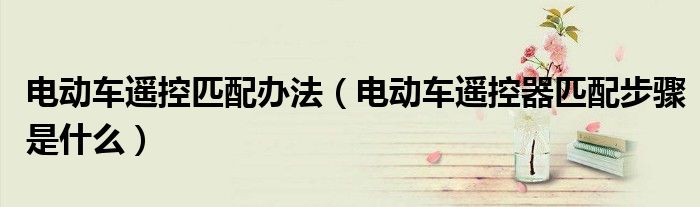 電動(dòng)車遙控匹配辦法（電動(dòng)車遙控器匹配步驟是什么）