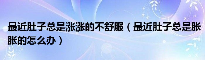 最近肚子總是漲漲的不舒服（最近肚子總是脹脹的怎么辦）
