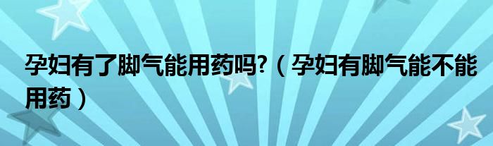 孕婦有了腳氣能用藥嗎?（孕婦有腳氣能不能用藥）