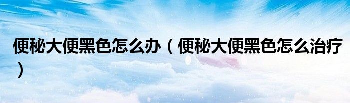 便秘大便黑色怎么辦（便秘大便黑色怎么治療）