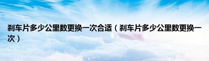 剎車片多少公里數(shù)更換一次合適（剎車片多少公里數(shù)更換一次）