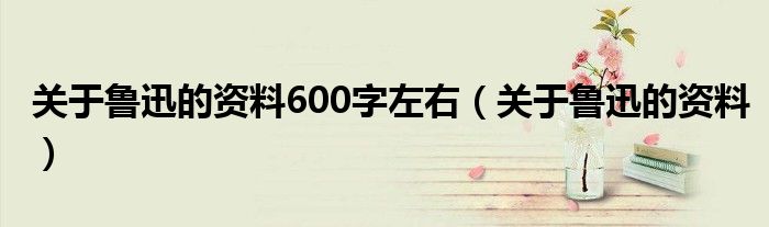 關(guān)于魯迅的資料600字左右（關(guān)于魯迅的資料）
