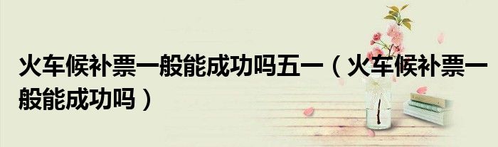 火車(chē)候補(bǔ)票一般能成功嗎五一（火車(chē)候補(bǔ)票一般能成功嗎）
