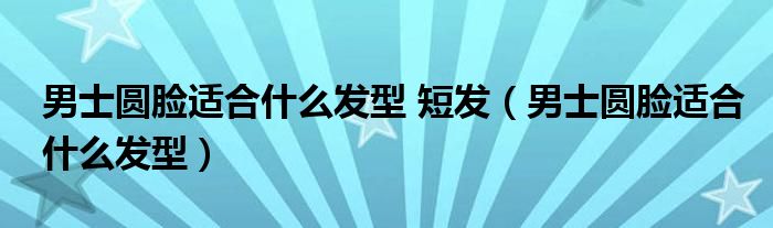 男士圓臉適合什么發(fā)型 短發(fā)（男士圓臉適合什么發(fā)型）