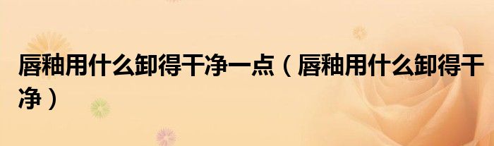 唇釉用什么卸得干凈一點(diǎn)（唇釉用什么卸得干凈）