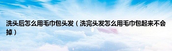 洗頭后怎么用毛巾包頭發(fā)（洗完頭發(fā)怎么用毛巾包起來不會掉）