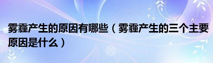 霧霾產(chǎn)生的原因有哪些（霧霾產(chǎn)生的三個主要原因是什么）