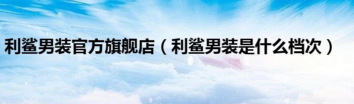 利鯊男裝官方旗艦店（利鯊男裝是什么檔次）