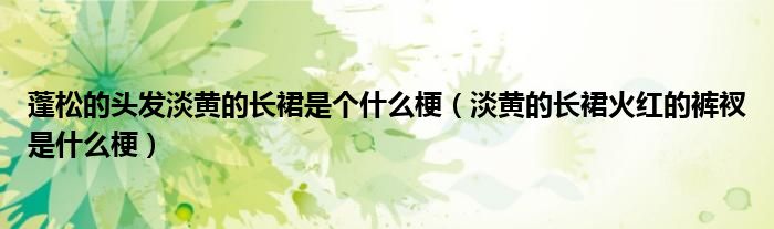 蓬松的頭發(fā)淡黃的長(zhǎng)裙是個(gè)什么梗（淡黃的長(zhǎng)裙火紅的褲衩是什么梗）