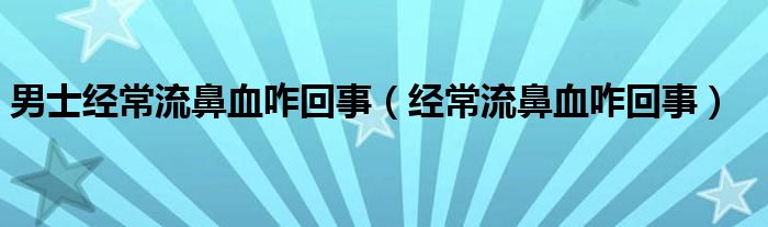 男士經(jīng)常流鼻血咋回事（經(jīng)常流鼻血咋回事）