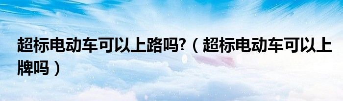 超標(biāo)電動(dòng)車可以上路嗎?（超標(biāo)電動(dòng)車可以上牌嗎）
