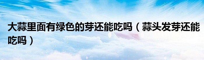 大蒜里面有綠色的芽還能吃嗎（蒜頭發(fā)芽還能吃嗎）