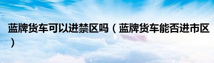 藍牌貨車可以進禁區(qū)嗎（藍牌貨車能否進市區(qū)）