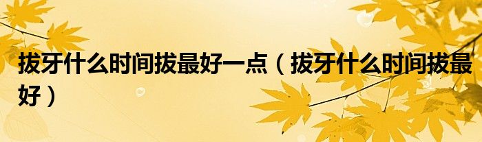 拔牙什么時(shí)間拔最好一點(diǎn)（拔牙什么時(shí)間拔最好）