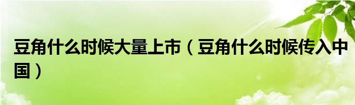 豆角什么時(shí)候大量上市（豆角什么時(shí)候傳入中國）