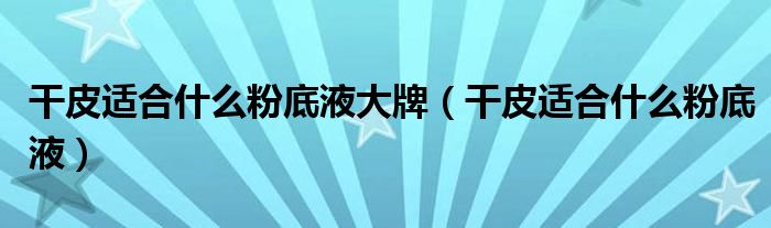 干皮適合什么粉底液大牌（干皮適合什么粉底液）