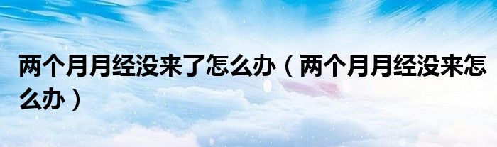 兩個月月經(jīng)沒來了怎么辦（兩個月月經(jīng)沒來怎么辦）