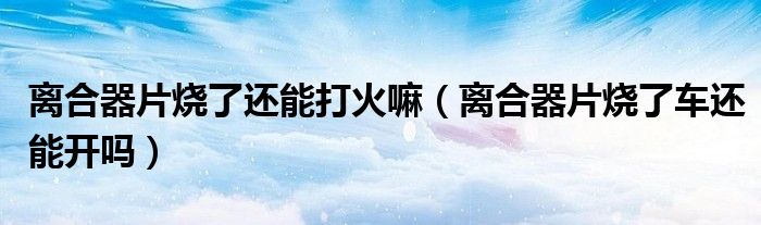 離合器片燒了還能打火嘛（離合器片燒了車還能開嗎）