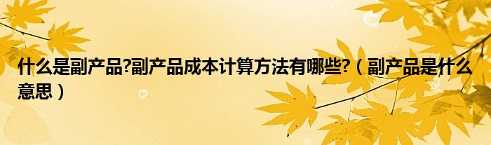 什么是副產(chǎn)品?副產(chǎn)品成本計(jì)算方法有哪些?（副產(chǎn)品是什么意思）