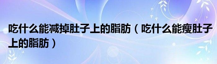 吃什么能減掉肚子上的脂肪（吃什么能瘦肚子上的脂肪）