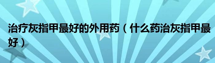 治療灰指甲最好的外用藥（什么藥治灰指甲最好）