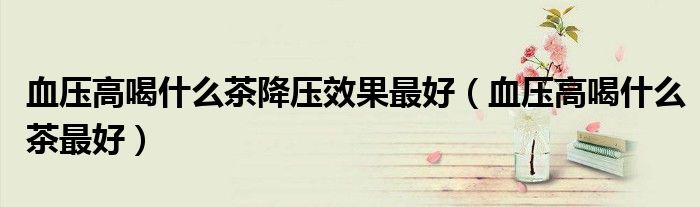 血壓高喝什么茶降壓效果最好（血壓高喝什么茶最好）