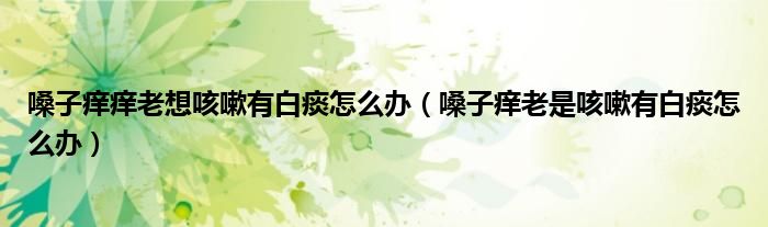 嗓子癢癢老想咳嗽有白痰怎么辦（嗓子癢老是咳嗽有白痰怎么辦）