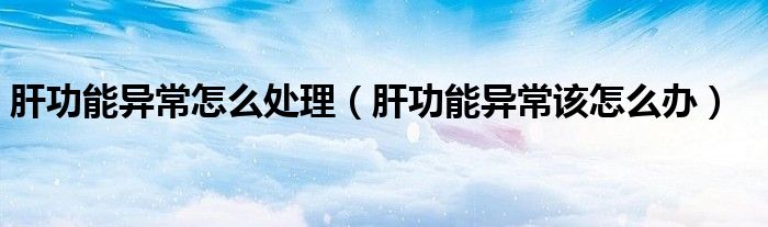 肝功能異常怎么處理（肝功能異常該怎么辦）