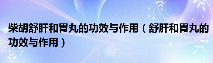 柴胡舒肝和胃丸的功效與作用（舒肝和胃丸的功效與作用）